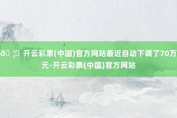 🦄开云彩票(中国)官方网站最近自动下调了70万元-开云彩票(中国)官方网站