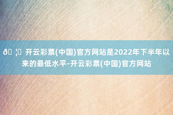 🦄开云彩票(中国)官方网站是2022年下半年以来的最低水平-开云彩票(中国)官方网站
