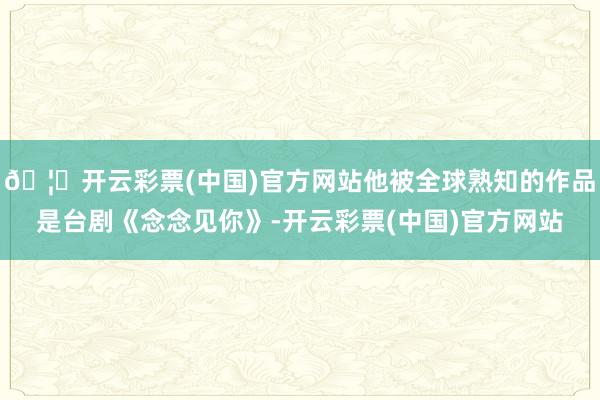 🦄开云彩票(中国)官方网站他被全球熟知的作品是台剧《念念见你》-开云彩票(中国)官方网站