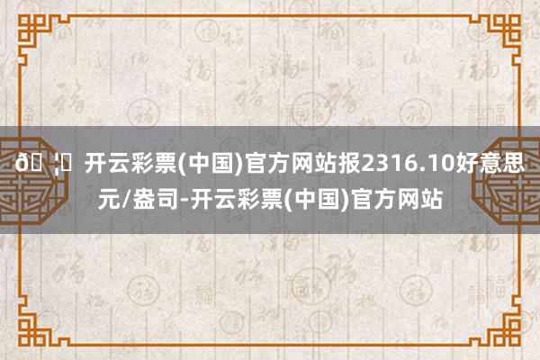 🦄开云彩票(中国)官方网站报2316.10好意思元/盎司-开云彩票(中国)官方网站