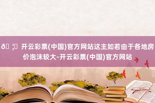 🦄开云彩票(中国)官方网站这主如若由于各地房价泡沫较大-开云彩票(中国)官方网站