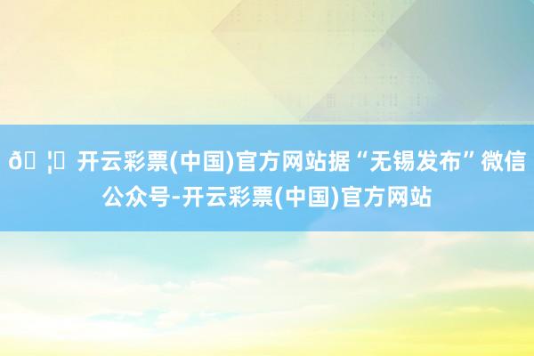 🦄开云彩票(中国)官方网站据“无锡发布”微信公众号-开云彩票(中国)官方网站