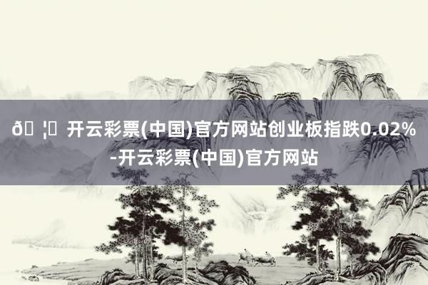 🦄开云彩票(中国)官方网站创业板指跌0.02%-开云彩票(中国)官方网站