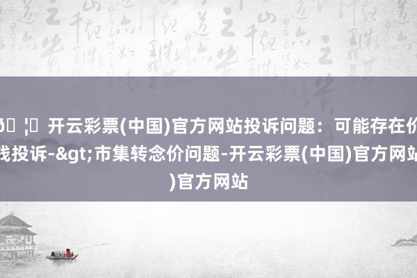 🦄开云彩票(中国)官方网站投诉问题：可能存在价钱投诉->市集转念价问题-开云彩票(中国)官方网站