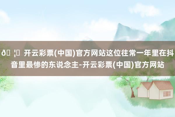 🦄开云彩票(中国)官方网站这位往常一年里在抖音里最惨的东说念主-开云彩票(中国)官方网站