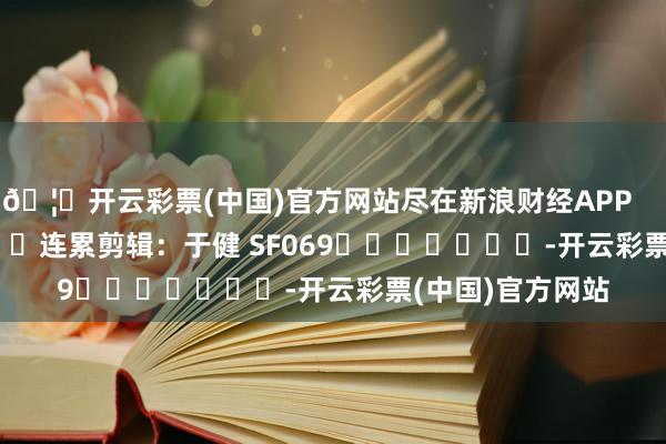 🦄开云彩票(中国)官方网站尽在新浪财经APP            						连累剪辑：于健 SF069							-开云彩票(中国)官方网站