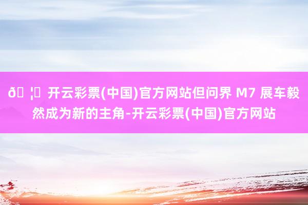 🦄开云彩票(中国)官方网站但问界 M7 展车毅然成为新的主角-开云彩票(中国)官方网站