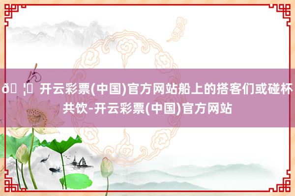 🦄开云彩票(中国)官方网站船上的搭客们或碰杯共饮-开云彩票(中国)官方网站