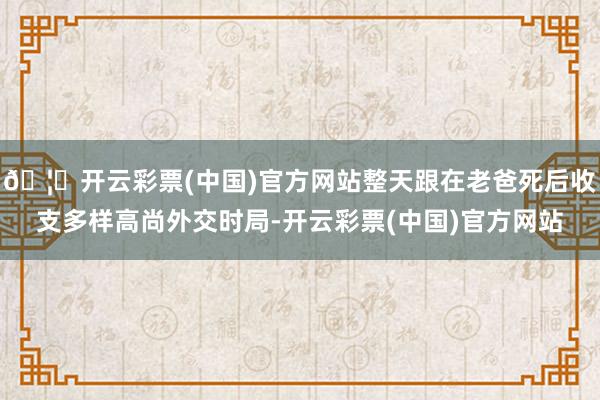🦄开云彩票(中国)官方网站整天跟在老爸死后收支多样高尚外交时局-开云彩票(中国)官方网站