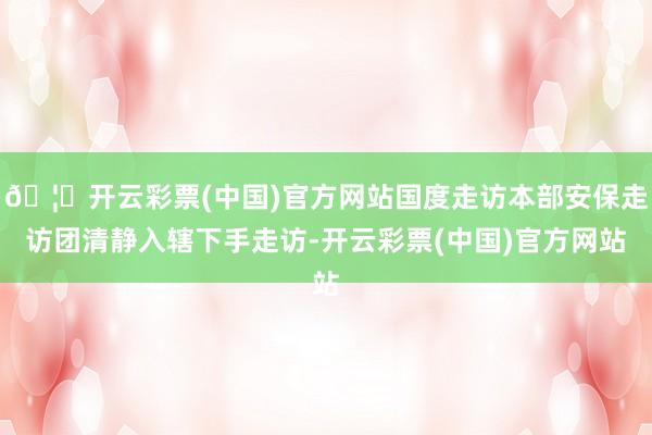 🦄开云彩票(中国)官方网站国度走访本部安保走访团清静入辖下手走访-开云彩票(中国)官方网站