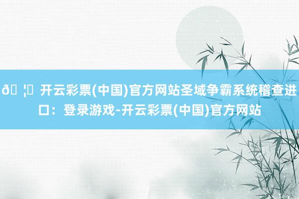 🦄开云彩票(中国)官方网站圣域争霸系统稽查进口：登录游戏-开云彩票(中国)官方网站