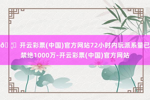 🦄开云彩票(中国)官方网站72小时内玩派系量已禁绝1000万-开云彩票(中国)官方网站