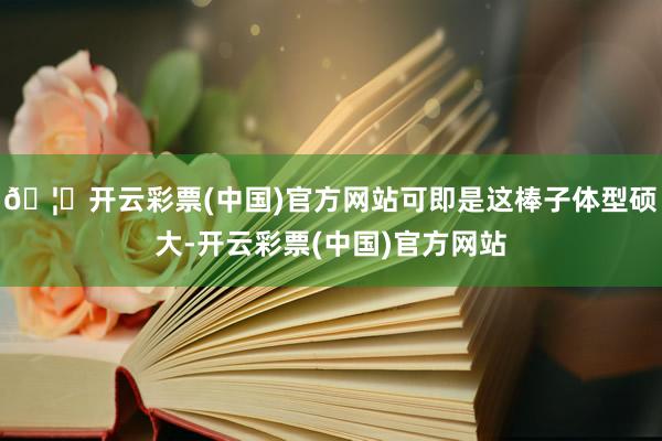 🦄开云彩票(中国)官方网站可即是这棒子体型硕大-开云彩票(中国)官方网站