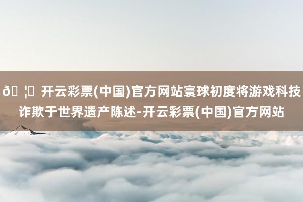 🦄开云彩票(中国)官方网站寰球初度将游戏科技诈欺于世界遗产陈述-开云彩票(中国)官方网站
