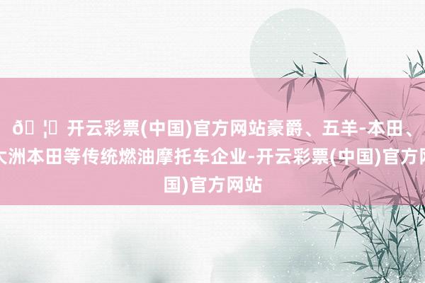 🦄开云彩票(中国)官方网站豪爵、五羊-本田、新大洲本田等传统燃油摩托车企业-开云彩票(中国)官方网站