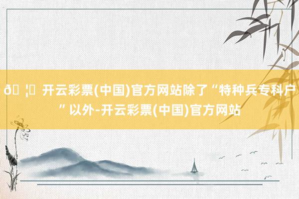 🦄开云彩票(中国)官方网站除了“特种兵专科户”以外-开云彩票(中国)官方网站