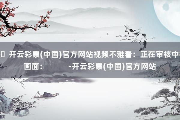🦄开云彩票(中国)官方网站视频不雅看：正在审核中视频画面：          -开云彩票(中国)官方网站