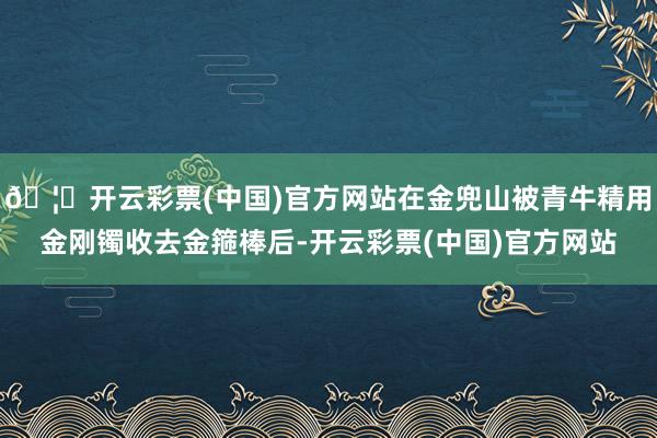 🦄开云彩票(中国)官方网站在金兜山被青牛精用金刚镯收去金箍棒后-开云彩票(中国)官方网站
