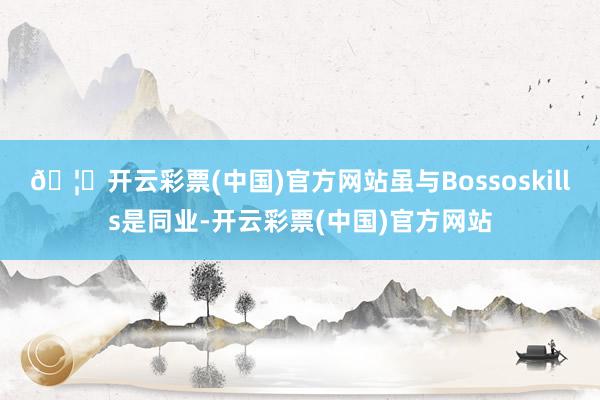 🦄开云彩票(中国)官方网站虽与Bossoskills是同业-开云彩票(中国)官方网站