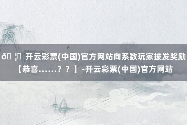 🦄开云彩票(中国)官方网站向系数玩家披发奖励【恭喜……？？】-开云彩票(中国)官方网站