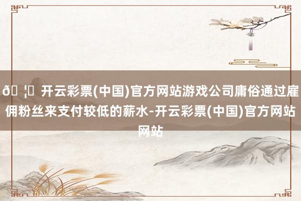 🦄开云彩票(中国)官方网站游戏公司庸俗通过雇佣粉丝来支付较低的薪水-开云彩票(中国)官方网站