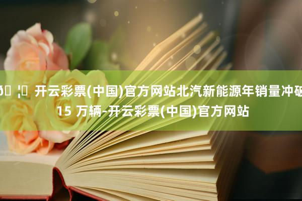 🦄开云彩票(中国)官方网站北汽新能源年销量冲破 15 万辆-开云彩票(中国)官方网站