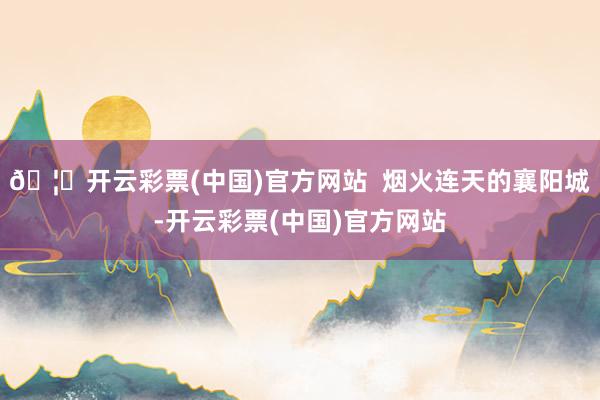 🦄开云彩票(中国)官方网站  烟火连天的襄阳城-开云彩票(中国)官方网站