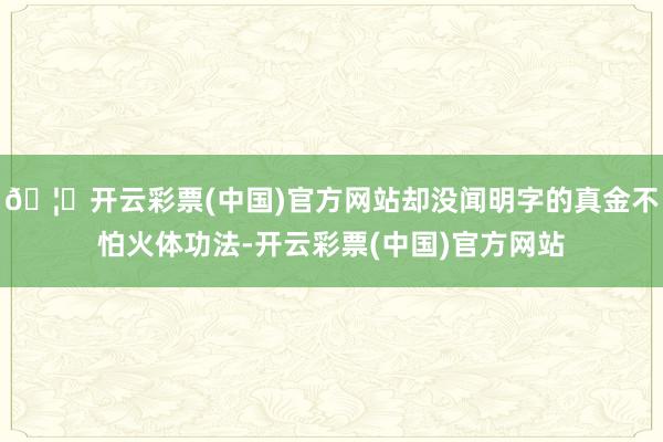 🦄开云彩票(中国)官方网站却没闻明字的真金不怕火体功法-开云彩票(中国)官方网站