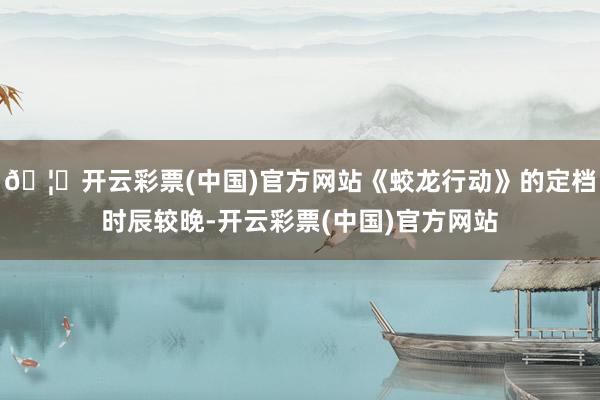 🦄开云彩票(中国)官方网站《蛟龙行动》的定档时辰较晚-开云彩票(中国)官方网站