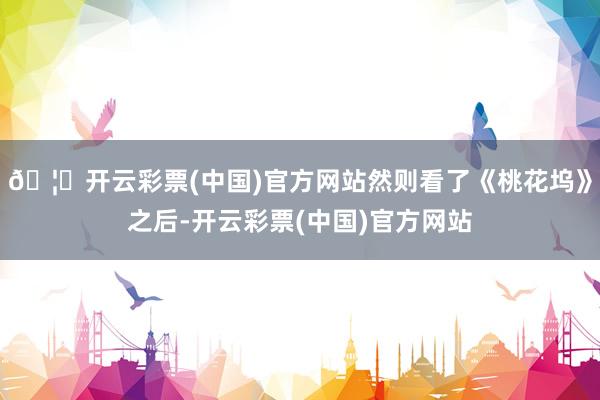 🦄开云彩票(中国)官方网站然则看了《桃花坞》之后-开云彩票(中国)官方网站