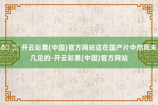 🦄开云彩票(中国)官方网站这在国产片中然而未几见的-开云彩票(中国)官方网站