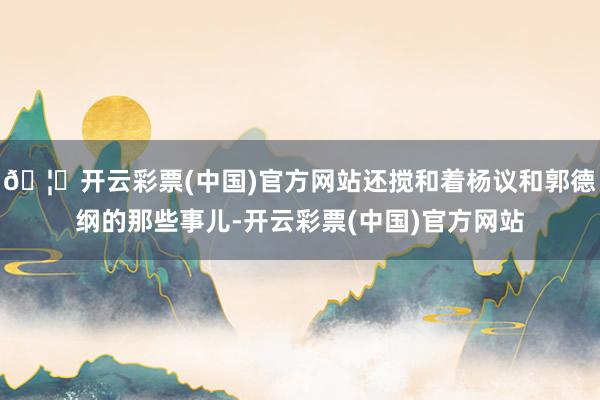 🦄开云彩票(中国)官方网站还搅和着杨议和郭德纲的那些事儿-开云彩票(中国)官方网站