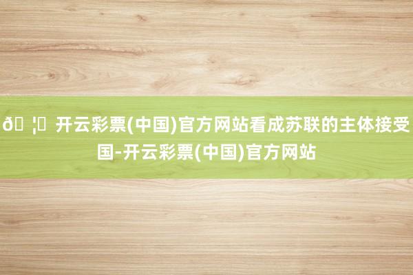 🦄开云彩票(中国)官方网站看成苏联的主体接受国-开云彩票(中国)官方网站