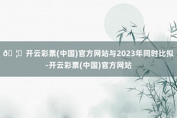🦄开云彩票(中国)官方网站与2023年同时比拟-开云彩票(中国)官方网站