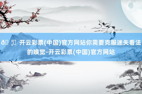🦄开云彩票(中国)官方网站你需要克服迷失看法的嗅觉-开云彩票(中国)官方网站
