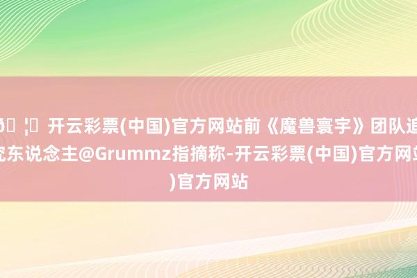 🦄开云彩票(中国)官方网站前《魔兽寰宇》团队追究东说念主@Grummz指摘称-开云彩票(中国)官方网站