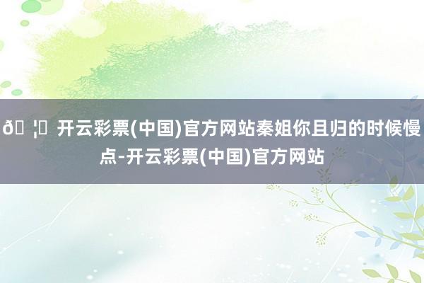 🦄开云彩票(中国)官方网站秦姐你且归的时候慢点-开云彩票(中国)官方网站