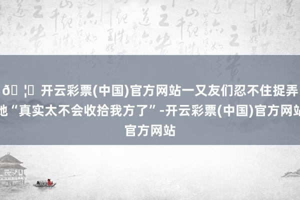 🦄开云彩票(中国)官方网站一又友们忍不住捉弄她“真实太不会收拾我方了”-开云彩票(中国)官方网站
