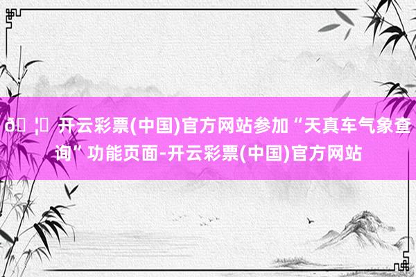🦄开云彩票(中国)官方网站参加“天真车气象查询”功能页面-开云彩票(中国)官方网站
