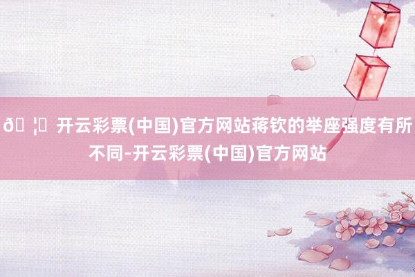 🦄开云彩票(中国)官方网站蒋钦的举座强度有所不同-开云彩票(中国)官方网站