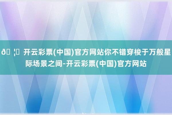 🦄开云彩票(中国)官方网站你不错穿梭于万般星际场景之间-开云彩票(中国)官方网站