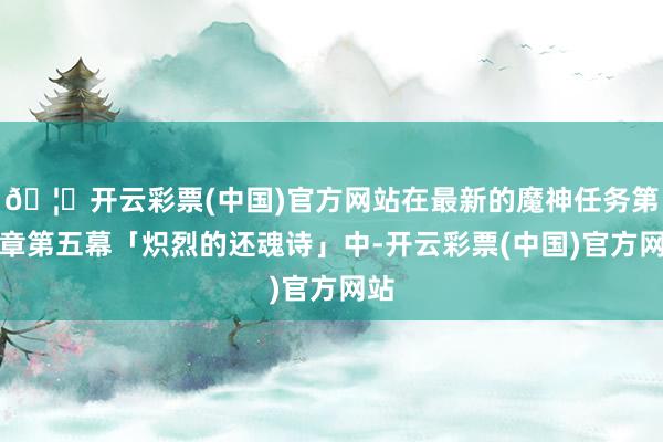 🦄开云彩票(中国)官方网站在最新的魔神任务第五章第五幕「炽烈的还魂诗」中-开云彩票(中国)官方网站
