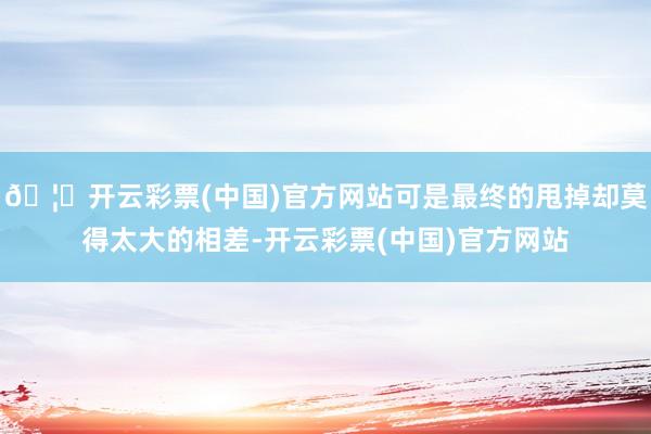 🦄开云彩票(中国)官方网站可是最终的甩掉却莫得太大的相差-开云彩票(中国)官方网站