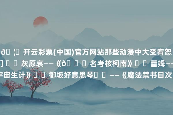 🦄开云彩票(中国)官方网站那些动漫中大受宥恕的超东说念主气女破裂们 ▪️灰原哀——《🔍名考核柯南》▫️蕾姆——《Re：从零驱动的异宇宙生计》▪️御坂好意思琴⚡️——《魔法禁书目次》系列▫️早坂爱——《辉夜大密斯思让我广告~天才们的恋爱头脑战》▪️时崎狂三——《齐集大作战》 ▫️长门有希——《凉宫春日的忧郁》系列▪️桐须真冬——《咱们无法一齐学习》▫️空银子——《龙王的使命！》▪️轻井泽惠——《宥恕