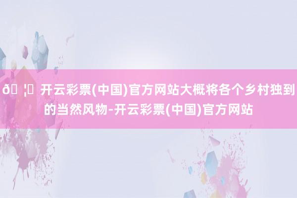🦄开云彩票(中国)官方网站大概将各个乡村独到的当然风物-开云彩票(中国)官方网站