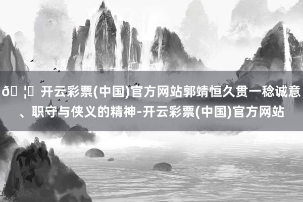 🦄开云彩票(中国)官方网站郭靖恒久贯一稔诚意、职守与侠义的精神-开云彩票(中国)官方网站
