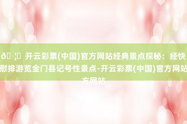 🦄开云彩票(中国)官方网站经典景点探秘：经快慰排游览金门县记号性景点-开云彩票(中国)官方网站