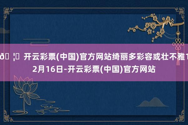 🦄开云彩票(中国)官方网站绮丽多彩容或壮不雅12月16日-开云彩票(中国)官方网站