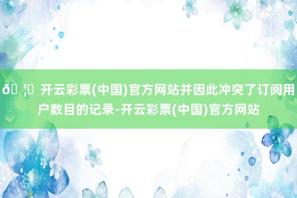 🦄开云彩票(中国)官方网站并因此冲突了订阅用户数目的记录-开云彩票(中国)官方网站