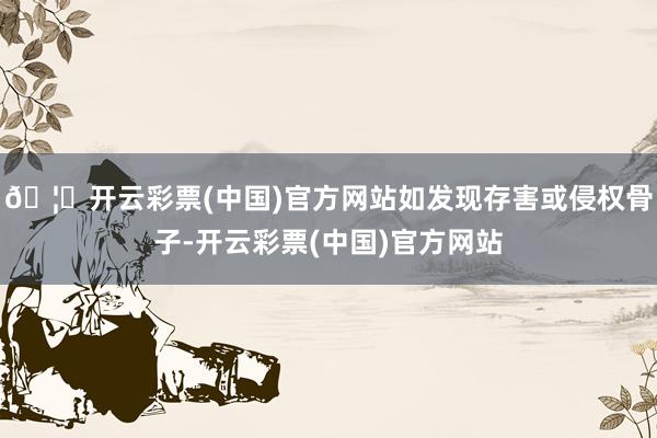 🦄开云彩票(中国)官方网站如发现存害或侵权骨子-开云彩票(中国)官方网站